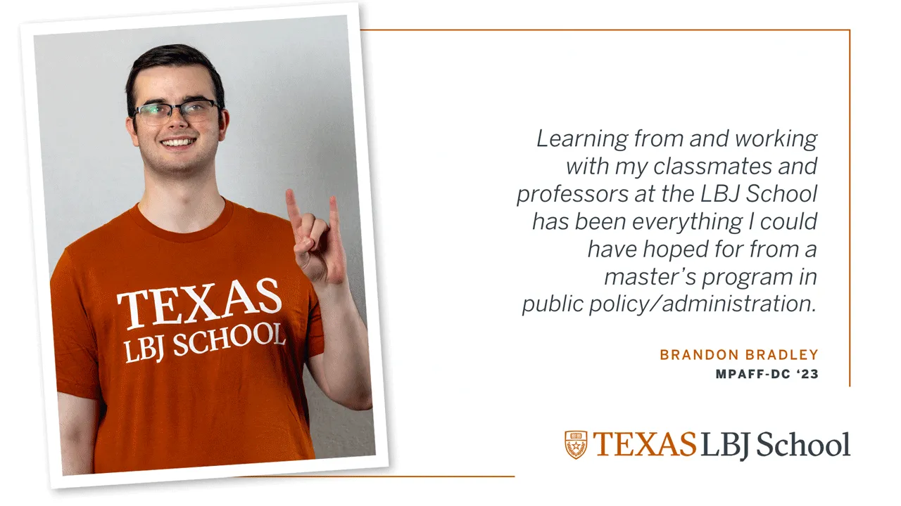 Brandon Bradley Three images of Brandon Bradley (MPAff-DC '23) next to a quote: “Learning from and working with my classmates and professors at the LBJ School has been everything I could have hoped for from a master’s program in public policy/administration”