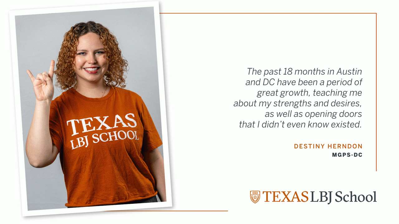Destiny Herndon Three images of Destiny Herndon (MGPS-DC ’23) next to a quote: “The past 18 months in Austin and DC have been a period of great growth, teaching me about my strengths and desires, as well as opening doors that I didn’t even know existed”