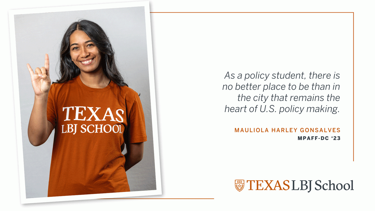 Mauliola Harley Gonsalves Three images of Mauliola Harley Gonsalves (MPAff-DC '23) next to a quote: “As a policy student, there is no better place to be than in the city that remains the heart of U.S. policymaking”