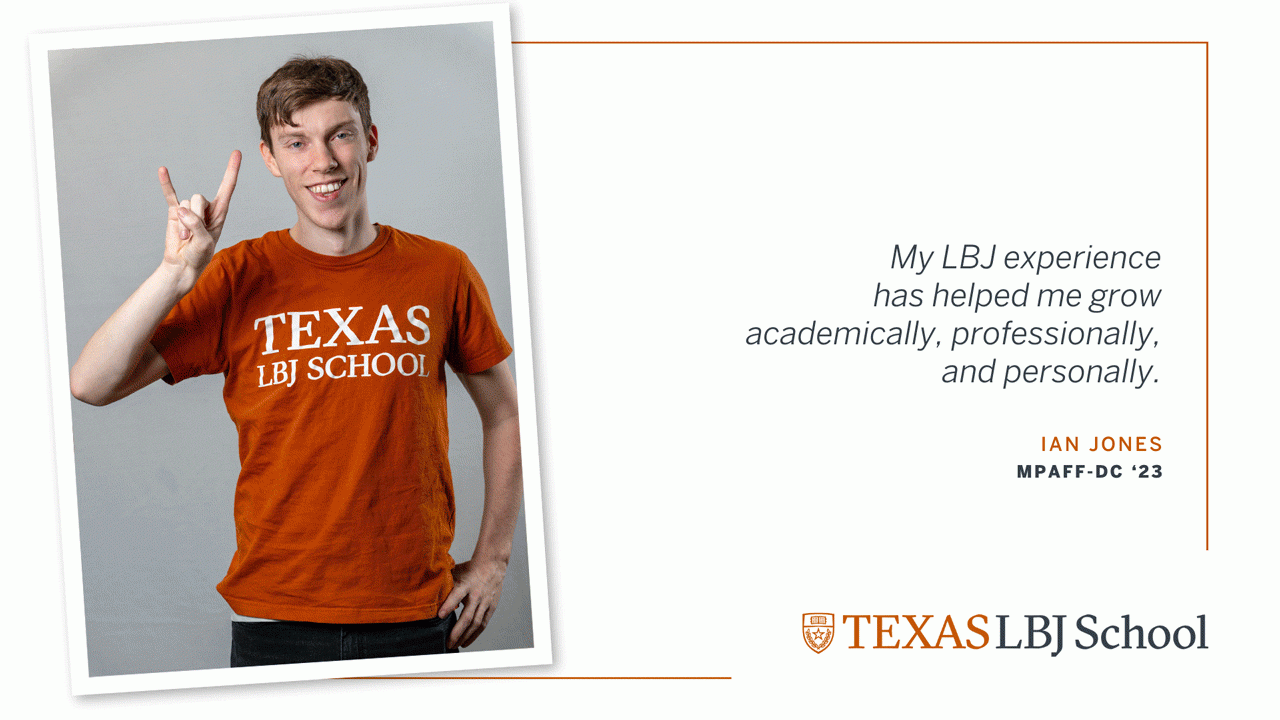 Ian Jones Three images of Ian Jones (MPAff-DC '23) next to a quote: “My LBJ experience has helped me grow academically, professionally, and personally.”