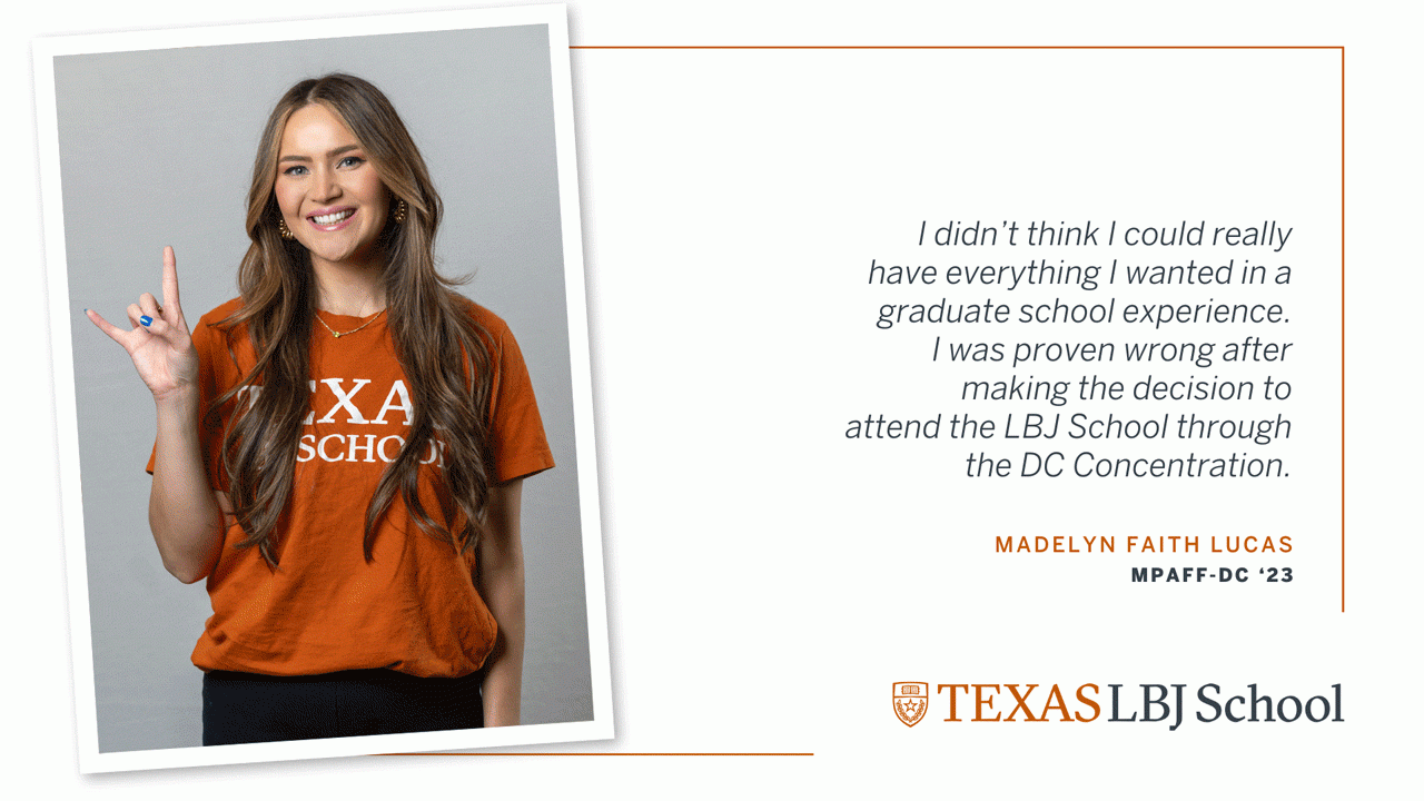 Madelyn Lucas Three images of Madelyn Faith Lucas (MPAff-DC '23) next to a quote: “I didn’t think I could really have everything I wanted in a graduate school experience. I was proven wrong after making the decision to attend the LBJ School through the DC Concentration.”