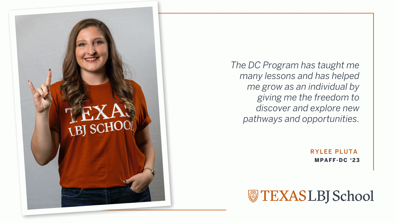 Rylee Pluta Three images of Rylee Pluta (MPAff-DC ‘23) next to a quote: “The DC Program has taught me many lessons and has helped me grow as an individual by giving me the freedom to discover and explore new pathways and opportunities.”