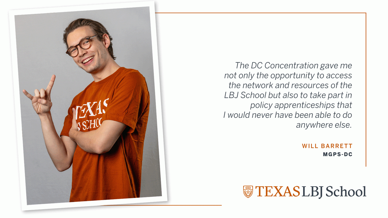 Three images of Will Barrett (MGPS-DC '23) next to a quote: “The DC Concentration gave me not only the opportunity to access the network and resources of the LBJ School but also to take part in policy apprenticeships that I would never have been able to do anywhere else”